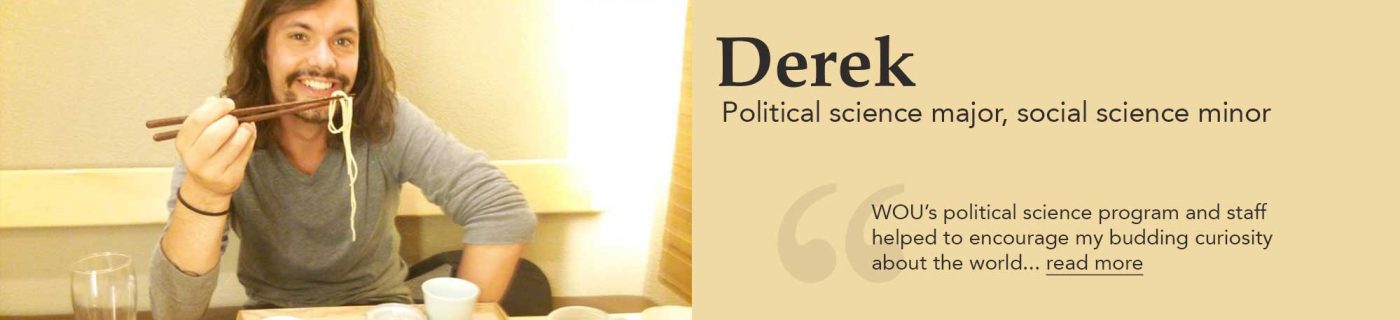 Derek. Political science major, social science minor. "WOU's political science program and staff helped to encourage my budding curiosity about the world... read more