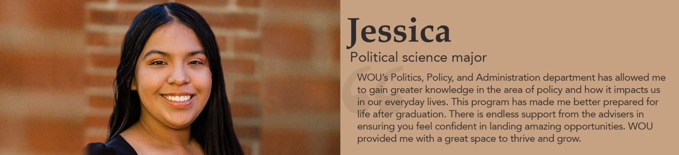 Jessica - Political Science Major - WOU’s Politics, Policy, and Administration department has allowed me to gain greater knowledge in the area of policy and how it impacts us in our everyday lives. This program has made me better prepared for life after graduation. There is endless support from the advisers in ensuring you feel confident in landing amazing opportunities. WOU provided me with a great space to thrive and grow.